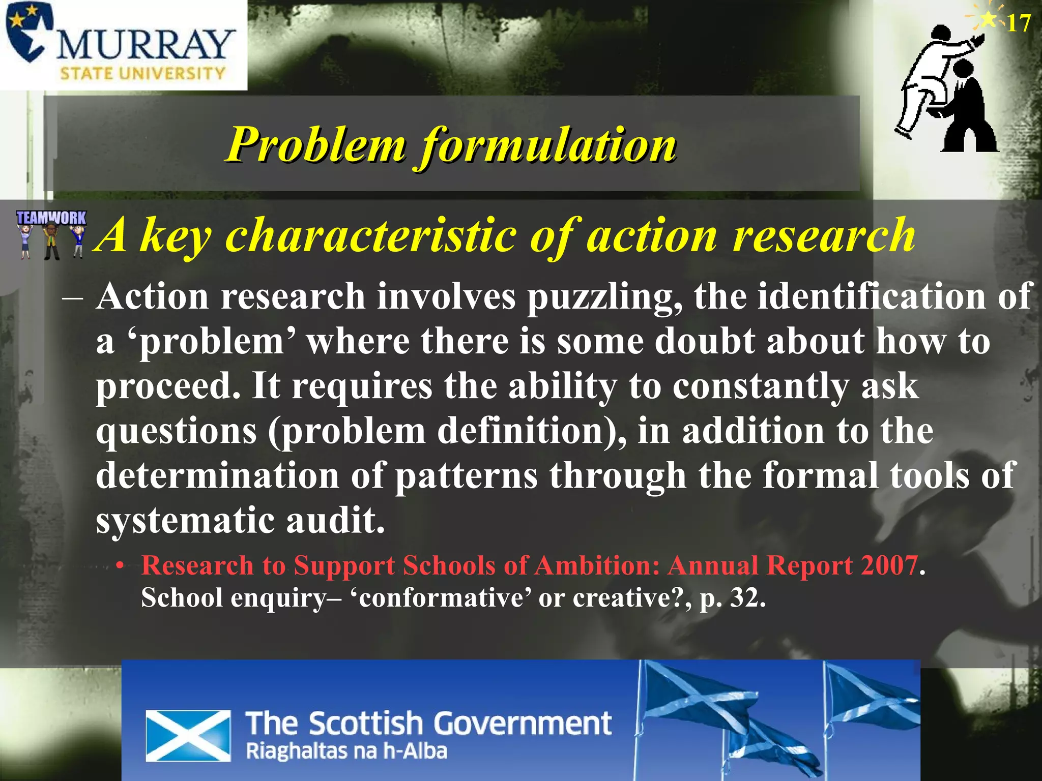 Problem formulation A key characteristic of action research Action research involves puzzling, the identification of a ‘problem’ where there is some doubt about how to proceed. It requires the ability to constantly ask questions (problem definition), in addition to the determination of patterns through the formal tools of systematic audit. Research to Support Schools of Ambition: Annual Report 2007 .  School enquiry– ‘conformative’ or creative?, p. 32.  