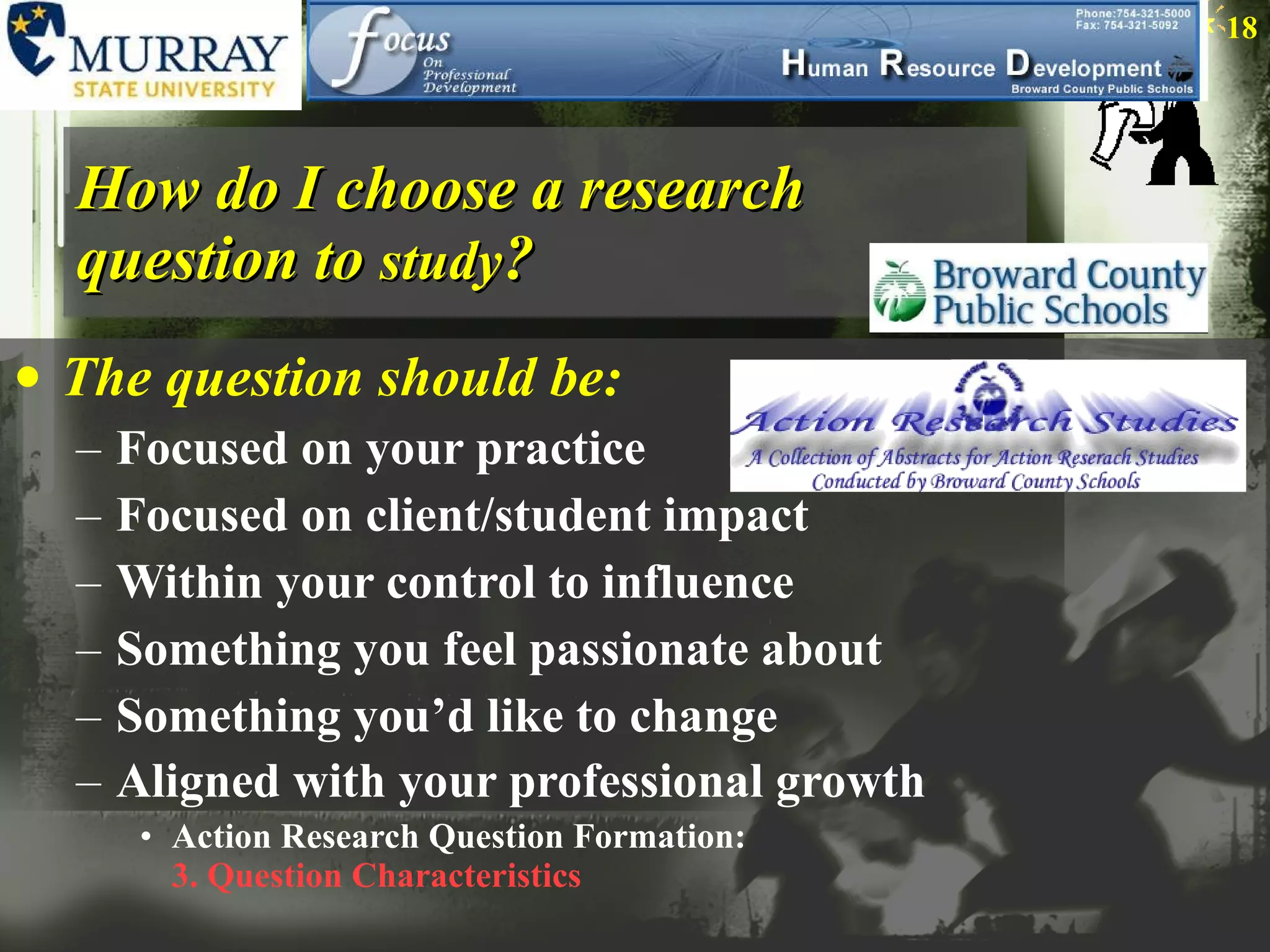 How do I choose a research question to  study ? The question should be: Focused on your practice Focused on client/student impact Within your control to influence Something you feel passionate about Something you’d like to change Aligned with your professional growth    Action Research Question Formation:  3. Question Characteristics 