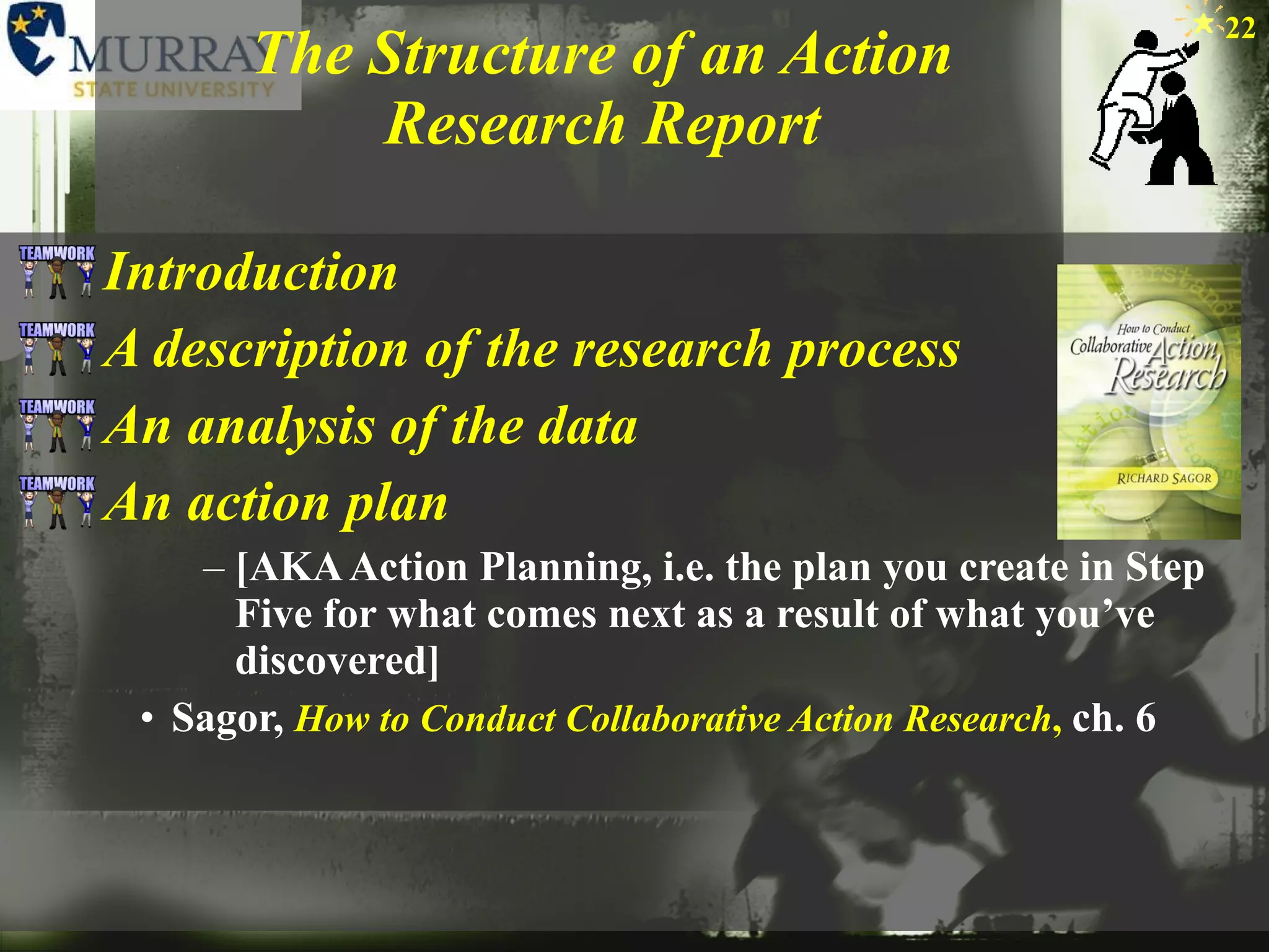 The Structure of an Action Research Report Introduction A description of the research process An analysis of the data An action plan  [AKA Action Planning, i.e. the plan you create in Step Five for what comes next as a result of what you’ve discovered] Sagor,  How to Conduct Collaborative Action Research ,   ch. 6 