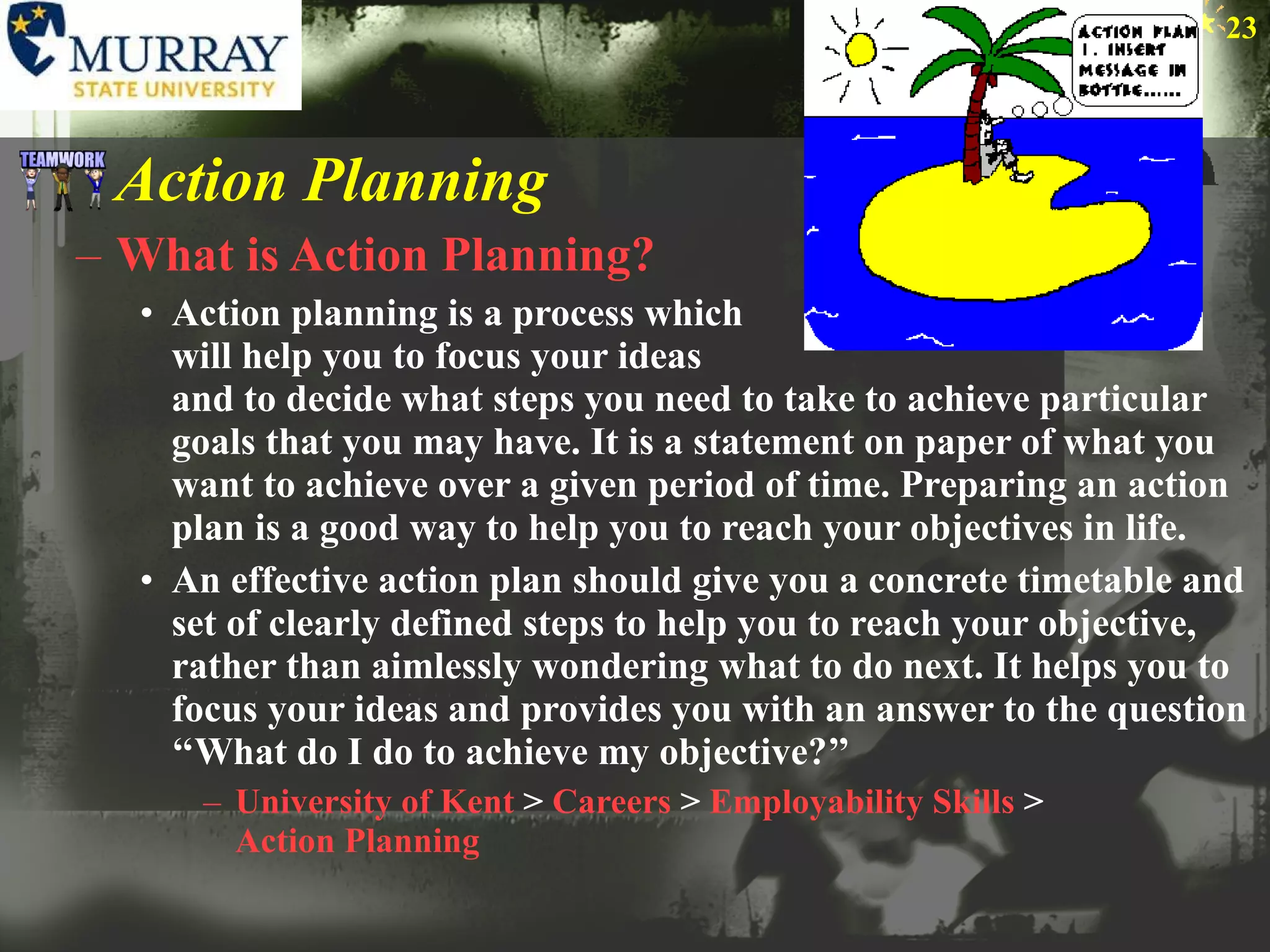 Action Planning What is Action Planning? Action planning is a process which  will help you to focus your ideas  and to decide what steps you need to take to achieve particular goals that you may have. It is a statement on paper of what you want to achieve over a given period of time. Preparing an action plan is a good way to help you to reach your objectives in life.  An effective action plan should give you a concrete timetable and set of clearly defined steps to help you to reach your objective, rather than aimlessly wondering what to do next. It helps you to focus your ideas and provides you with an answer to the question ‘‘What do I do to achieve my objective?’’ University of Kent  >  Careers  >  Employability Skills  >  Action Planning 