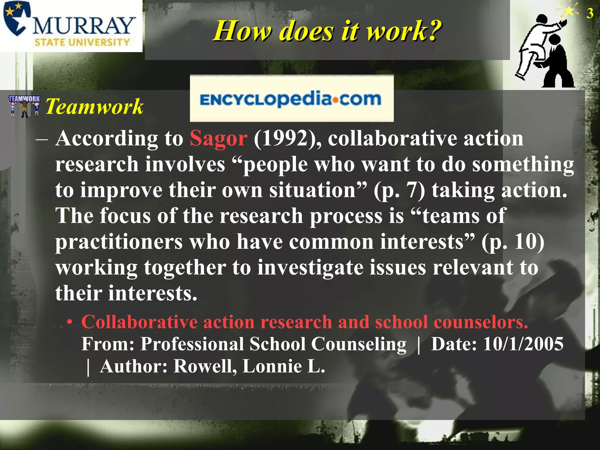 How does it work? Teamwork According to  Sagor  (1992), collaborative action research involves “people who want to do something to improve their own situation” (p. 7) taking action. The focus of the research process is “teams of practitioners who have common interests” (p. 10) working together to investigate issues relevant to their interests.  Collaborative action research and school counselors. From: Professional School Counseling  |  Date: 10/1/2005  |  Author: Rowell, Lonnie L. 