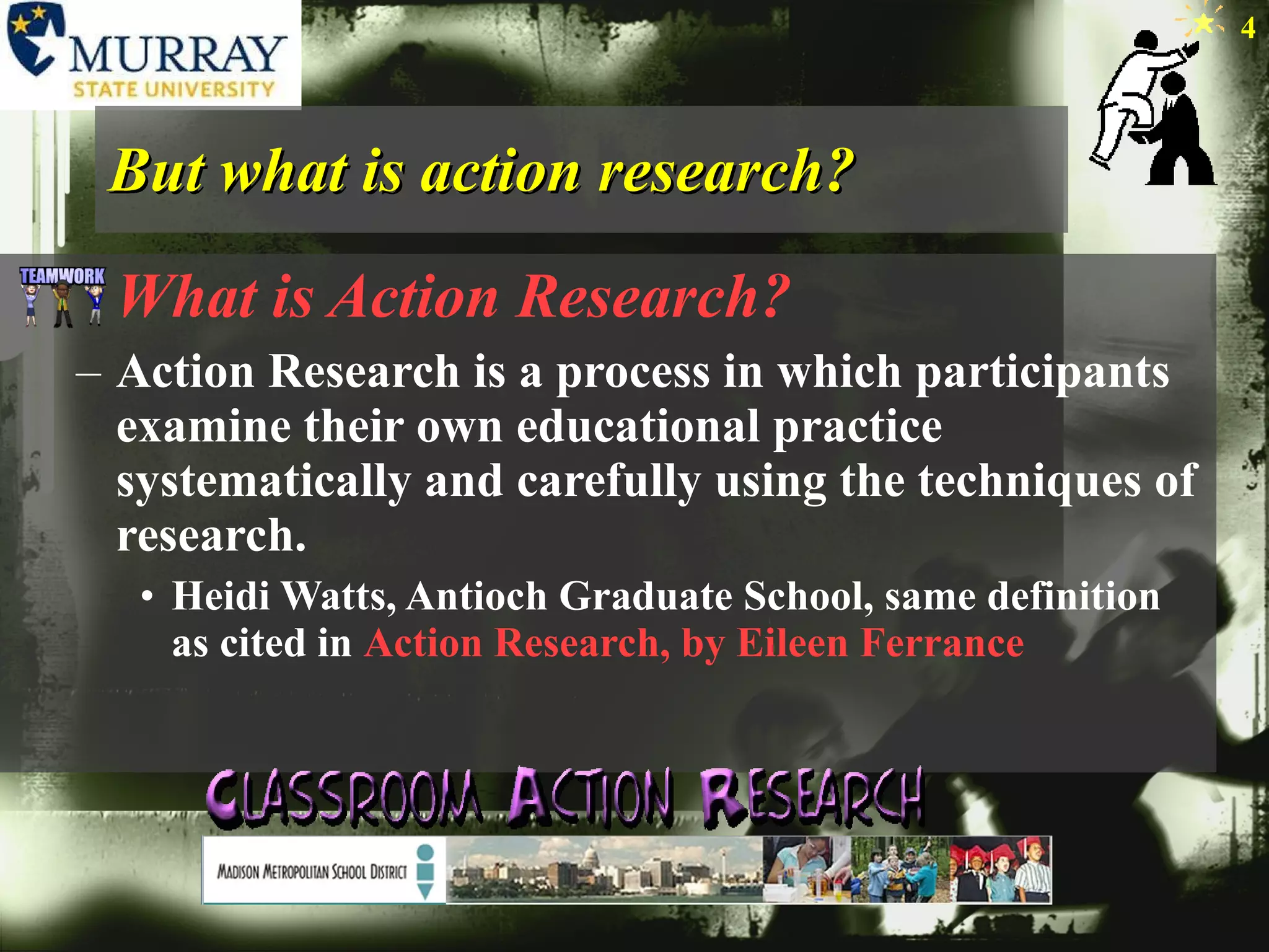 But what is action research? What is Action Research? Action Research is a process in which participants examine their own educational practice systematically and carefully using the techniques of research.   Heidi Watts, Antioch Graduate School, same definition as cited in  Action Research, by Eileen Ferrance  