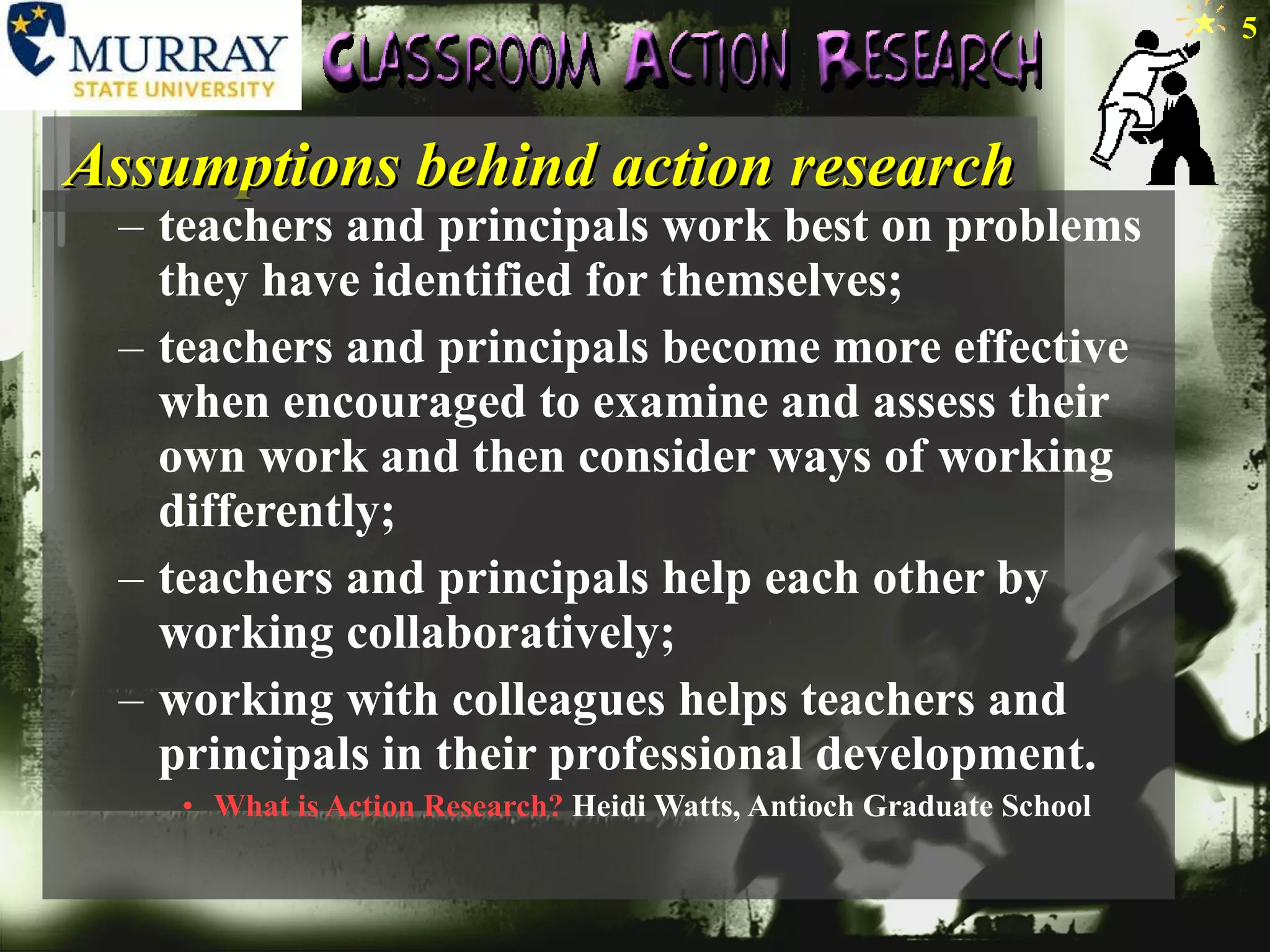 Assumptions behind action research teachers and principals work best on problems they have identified for themselves;  teachers and principals become more effective when encouraged to examine and assess their own work and then consider ways of working differently;  teachers and principals help each other by working collaboratively;  working with colleagues helps teachers and principals in their professional development.  What is Action Research?  Heidi Watts, Antioch Graduate School 