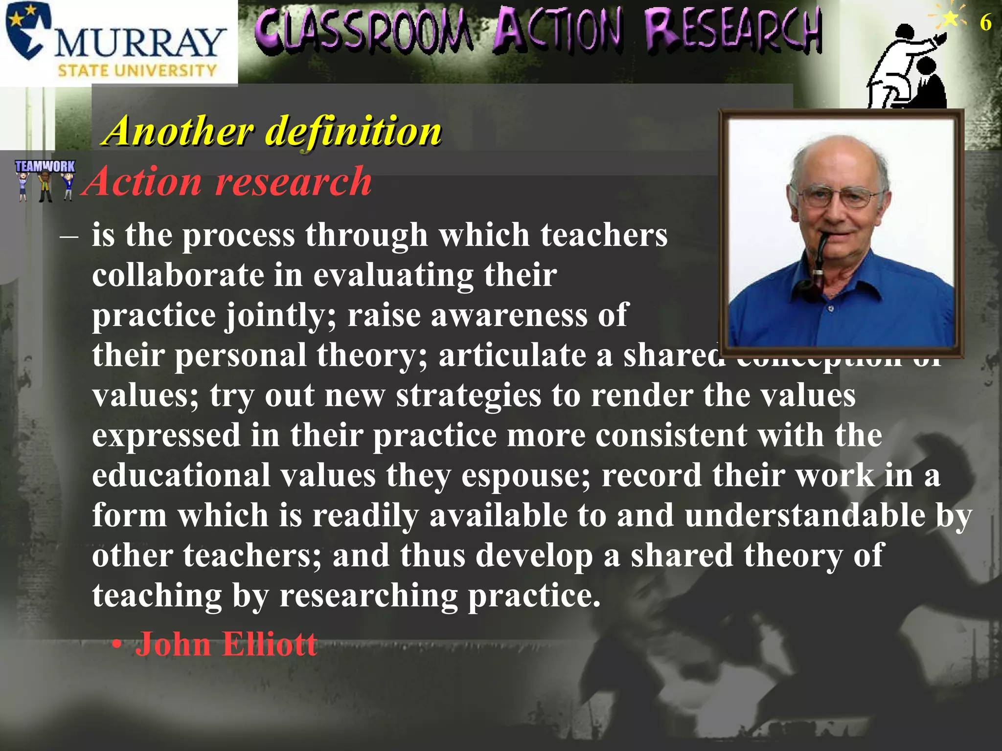 Another definition Action research is the process through which teachers  collaborate in evaluating their  practice jointly; raise awareness of  their personal theory; articulate a shared conception of values; try out new strategies to render the values expressed in their practice more consistent with the educational values they espouse; record their work in a form which is readily available to and understandable by other teachers; and thus develop a shared theory of teaching by researching practice.  John Elliott 