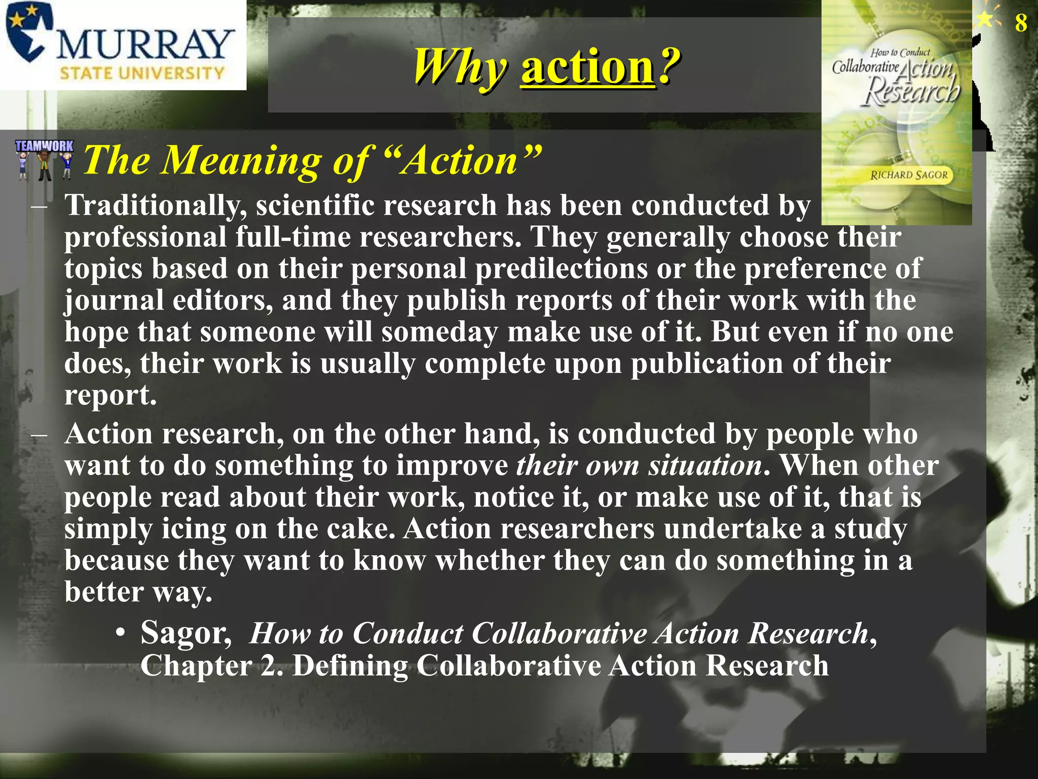 Why  action ? The Meaning of “Action” Traditionally, scientific research has been conducted by professional full-time researchers. They generally choose their topics based on their personal predilections or the preference of journal editors, and they publish reports of their work with the hope that someone will someday make use of it. But even if no one does, their work is usually complete upon publication of their report. Action research, on the other hand, is conducted by people who want to do something to improve  their own situation . When other people read about their work, notice it, or make use of it, that is simply icing on the cake. Action researchers undertake a study because they want to know whether they can do something in a better way. Sagor,  How to Conduct Collaborative Action Research , Chapter 2. Defining Collaborative Action Research 