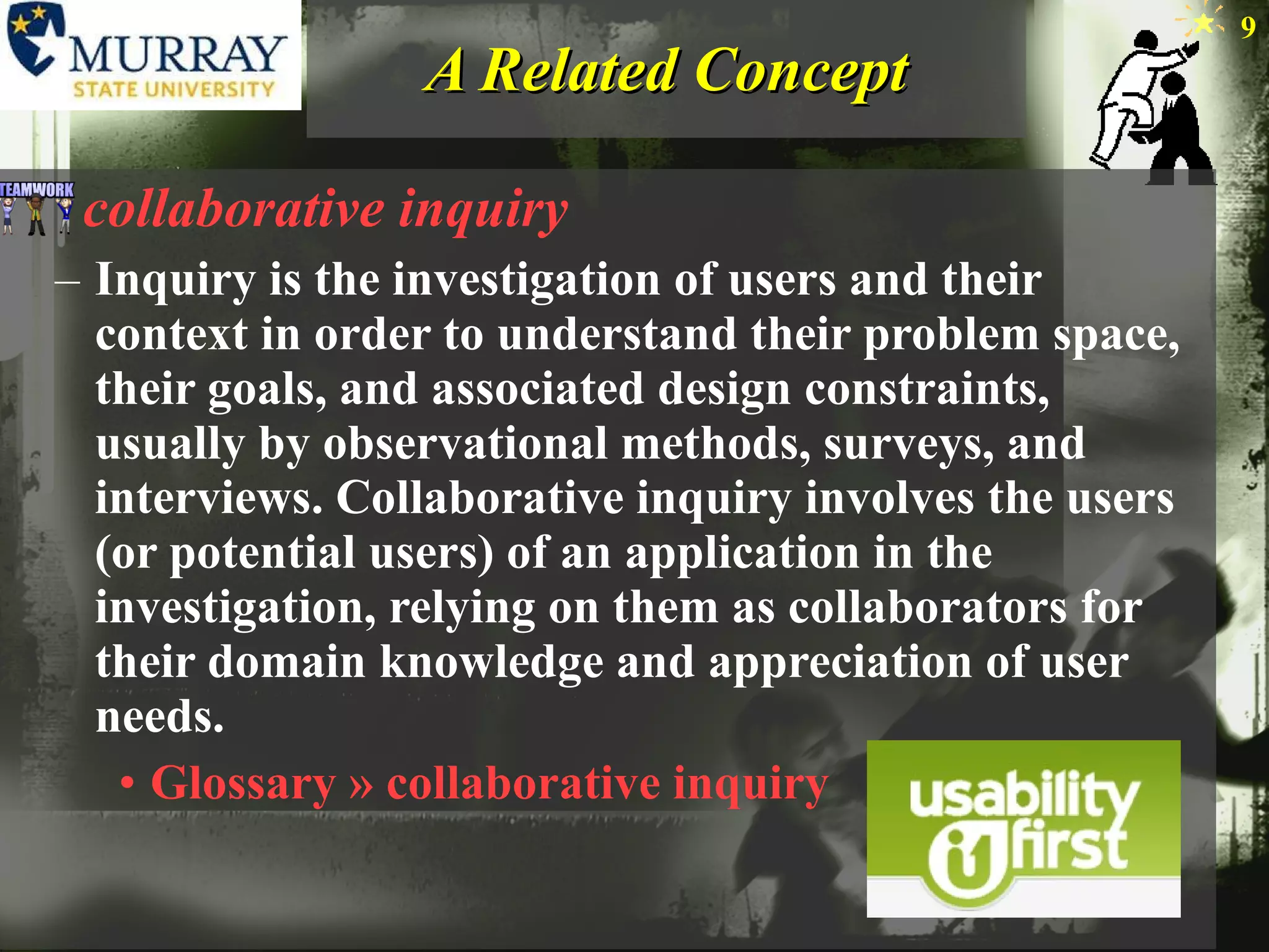 A Related Concept collaborative inquiry Inquiry is the investigation of users and their context in order to understand their problem space, their goals, and associated design constraints, usually by observational methods, surveys, and interviews. Collaborative inquiry involves the users (or potential users) of an application in the investigation, relying on them as collaborators for their domain knowledge and appreciation of user needs. Glossary » collaborative inquiry 