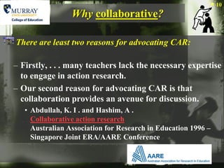 10
                 Why collaborative?

There are least two reasons for advocating CAR:

– Firstly, . . . many teachers lack the necessary expertise
  to engage in action research.
– Our second reason for advocating CAR is that
  collaboration provides an avenue for discussion.
   • Abdullah, K. I . and Hashim, A .
     Collaborative action research
     Australian Association for Research in Education 1996 –
     Singapore Joint ERA/AARE Conference
 