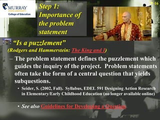 16
              Step 1:
              Importance of
              the problem
              statement
  “Is a puzzlement”
(Rodgers and Hammerstein: The King and I)
– The problem statement defines the puzzlement which
  guides the inquiry of the project. Problem statements
  often take the form of a central question that yields
  subquestions.
    • Seider, S. (2002, Fall). Syllabus, EDEL 591 Designing Action Research
      in Elementary/Early Childhood Education (no longer available online)

    • See also Guidelines for Developing a Question
 