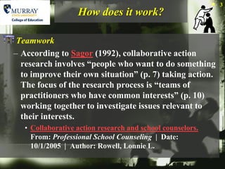 3
                   How does it work?

 Teamwork
– According to Sagor (1992), collaborative action
  research involves “people who want to do something
  to improve their own situation” (p. 7) taking action.
  The focus of the research process is “teams of
  practitioners who have common interests” (p. 10)
  working together to investigate issues relevant to
  their interests.
   • Collaborative action research and school counselors.
     From: Professional School Counseling | Date:
     10/1/2005 | Author: Rowell, Lonnie L.
 