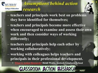 5
           Assumptions behind action
           research
– teachers and principals work best on problems
  they have identified for themselves;
– teachers and principals become more effective
  when encouraged to examine and assess their own
  work and then consider ways of working
  differently;
– teachers and principals help each other by
  working collaboratively;
– working with colleagues helps teachers and
  principals in their professional development.
  • What is Action Research? Heidi Watts, Antioch Graduate School
 