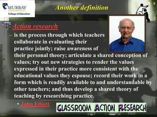 6
                  Another definition

 Action research
– is the process through which teachers
  collaborate in evaluating their
  practice jointly; raise awareness of
  their personal theory; articulate a shared conception of
  values; try out new strategies to render the values
  expressed in their practice more consistent with the
  educational values they espouse; record their work in a
  form which is readily available to and understandable by
  other teachers; and thus develop a shared theory of
  teaching by researching practice.
    • John Elliott
 