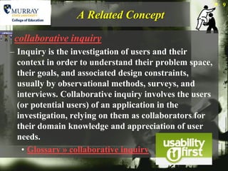 9

                 A Related Concept

 collaborative inquiry
– Inquiry is the investigation of users and their
  context in order to understand their problem space,
  their goals, and associated design constraints,
  usually by observational methods, surveys, and
  interviews. Collaborative inquiry involves the users
  (or potential users) of an application in the
  investigation, relying on them as collaborators for
  their domain knowledge and appreciation of user
  needs.
   • Glossary » collaborative inquiry
 