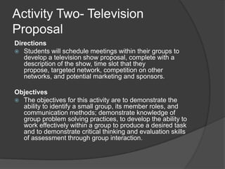 Activity Two- Television ProposalDirections Students will schedule meetings within their groups to develop a television show proposal, complete with a description of the show, time slot that they propose, targeted network, competition on other networks, and potential marketing and sponsors.Objectives The objectives for this activity are to demonstrate the ability to identify a small group, its member roles, and communication methods; demonstrate knowledge of group problem solving practices, to develop the ability to work effectively within a group to produce a desired task and to demonstrate critical thinking and evaluation skills of assessment through group interaction.