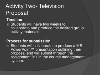 Activity Two- Television ProposalTimeline Students will have two weeks to collaborate and produce the desired group activity materials.Process for submissionStudents will collaborate to produce a MS PowerPoint™ presentation outlining their proposal and will submit through the assignment link in the course management system.