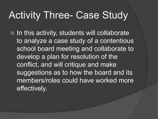 Activity Three- Case StudyIn this activity, students will collaborate to analyze a case study of a contentious school board meeting and collaborate to develop a plan for resolution of the conflict, and will critique and make suggestions as to how the board and its members/roles could have worked more effectively.