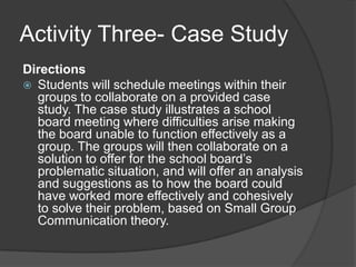 Activity Three- Case StudyDirectionsStudents will schedule meetings within their groups to collaborate on a provided case study. The case study illustrates a school board meeting where difficulties arise making the board unable to function effectively as a group. The groups will then collaborate on a solution to offer for the school board’s problematic situation, and will offer an analysis and suggestions as to how the board could have worked more effectively and cohesively to solve their problem, based on Small Group Communication theory.