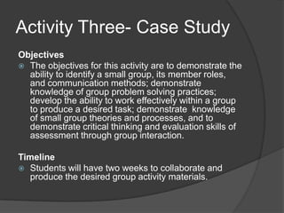 Activity Three- Case StudyObjectivesThe objectives for this activity are to demonstrate the ability to identify a small group, its member roles, and communication methods; demonstrate knowledge of group problem solving practices; develop the ability to work effectively within a group to produce a desired task; demonstrate  knowledge of small group theories and processes, and to demonstrate critical thinking and evaluation skills of assessment through group interaction.TimelineStudents will have two weeks to collaborate and produce the desired group activity materials.