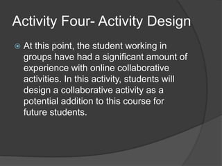 Activity Four- Activity DesignAt this point, the student working in groups have had a significant amount of experience with online collaborative activities. In this activity, students will design a collaborative activity as a potential addition to this course for future students.