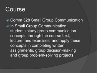 Course Comm 328 Small Group CommunicationIn Small Group Communication, students study group communication concepts through the course text, lecture, and exercises, and apply these concepts in completing written assignments, group decision-making and group problem-solving projects.