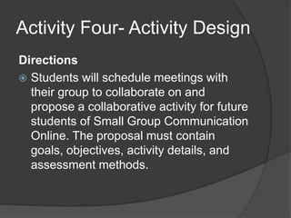 Activity Four- Activity DesignDirectionsStudents will schedule meetings with their group to collaborate on and propose a collaborative activity for future students of Small Group Communication Online. The proposal must contain goals, objectives, activity details, and assessment methods.