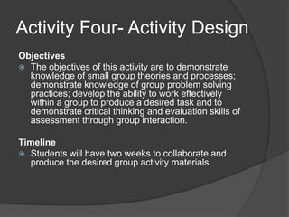 Activity Four- Activity DesignObjectives The objectives of this activity are to demonstrate knowledge of small group theories and processes; demonstrate knowledge of group problem solving practices; develop the ability to work effectively within a group to produce a desired task and to demonstrate critical thinking and evaluation skills of assessment through group interaction.Timeline Students will have two weeks to collaborate and produce the desired group activity materials.