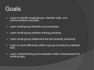 GoalsLearn to identify small groups, member roles, and communication practices.Learn small group theories and processes.Learn small group problem solving practices.Learn small group relational trust and diversity sensitivity.Learn to work effectively within a group to produce a desired task.Learn critical thinking and evaluation skills of assessment for small groups.