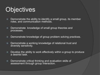 ObjectivesDemonstrate the ability to identify a small group, its member roles, and communication methods.Demonstrate  knowledge of small group theories and processes.Demonstrate knowledge of group problem solving practices.Demonstrate a working knowledge of relational trust and diversity sensitivity.Develop the ability to work effectively within a group to produce a desired task.Demonstrate critical thinking and evaluation skills of assessment through group interaction.