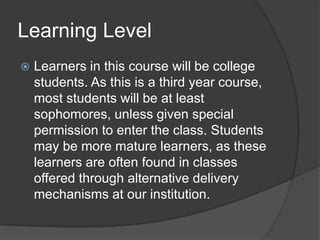 Learning LevelLearners in this course will be college students. As this is a third year course, most students will be at least sophomores, unless given special permission to enter the class. Students may be more mature learners, as these learners are often found in classes offered through alternative delivery mechanisms at our institution.