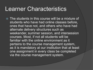 Learner CharacteristicsThe students in this course will be a mixture of students who have had online classes before, ones that have not, and others who have had alternate delivery structures such as weekender, summer session, and intersession courses. Most, if not all students will be familiar with the online environment as it pertains to the course management system, as it is mandatory at our institution that at least one assignment in every class be completed via the course management system.