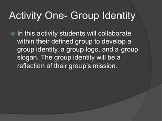 Activity One- Group IdentityIn this activity students will collaborate within their defined group to develop a group identity, a group logo, and a group slogan. The group identity will be a reflection of their group’s mission.