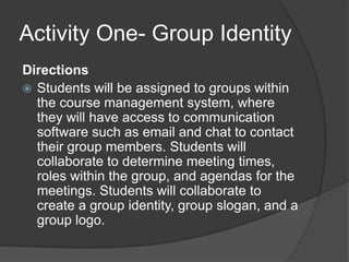 Activity One- Group IdentityDirectionsStudents will be assigned to groups within the course management system, where they will have access to communication software such as email and chat to contact their group members. Students will collaborate to determine meeting times, roles within the group, and agendas for the meetings. Students will collaborate to create a group identity, group slogan, and a group logo.