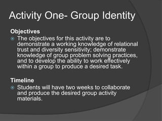 Activity One- Group IdentityObjectives The objectives for this activity are to demonstrate a working knowledge of relational trust and diversity sensitivity; demonstrate knowledge of group problem solving practices, and to develop the ability to work effectively within a group to produce a desired task.Timeline Students will have two weeks to collaborate and produce the desired group activity materials.