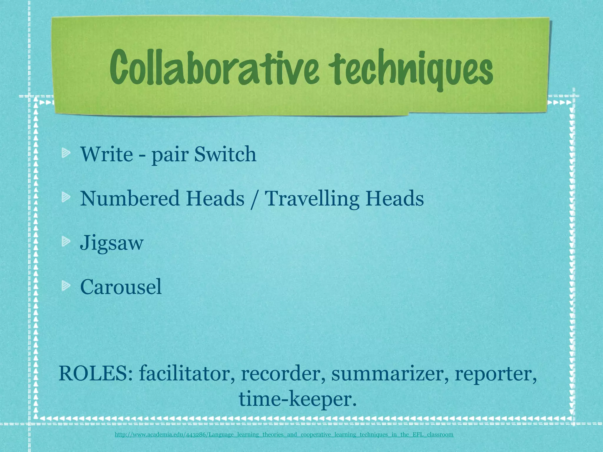 Collaborative techniques
  Write - pair Switch

  Numbered Heads / Travelling Heads

  Jigsaw

  Carousel



ROLES: facilitator, recorder, summarizer, reporter,
                    time-keeper.
      http://www.academia.edu/443286/Language_learning_theories_and_cooperative_learning_techniques_in_the_EFL_classroom
 