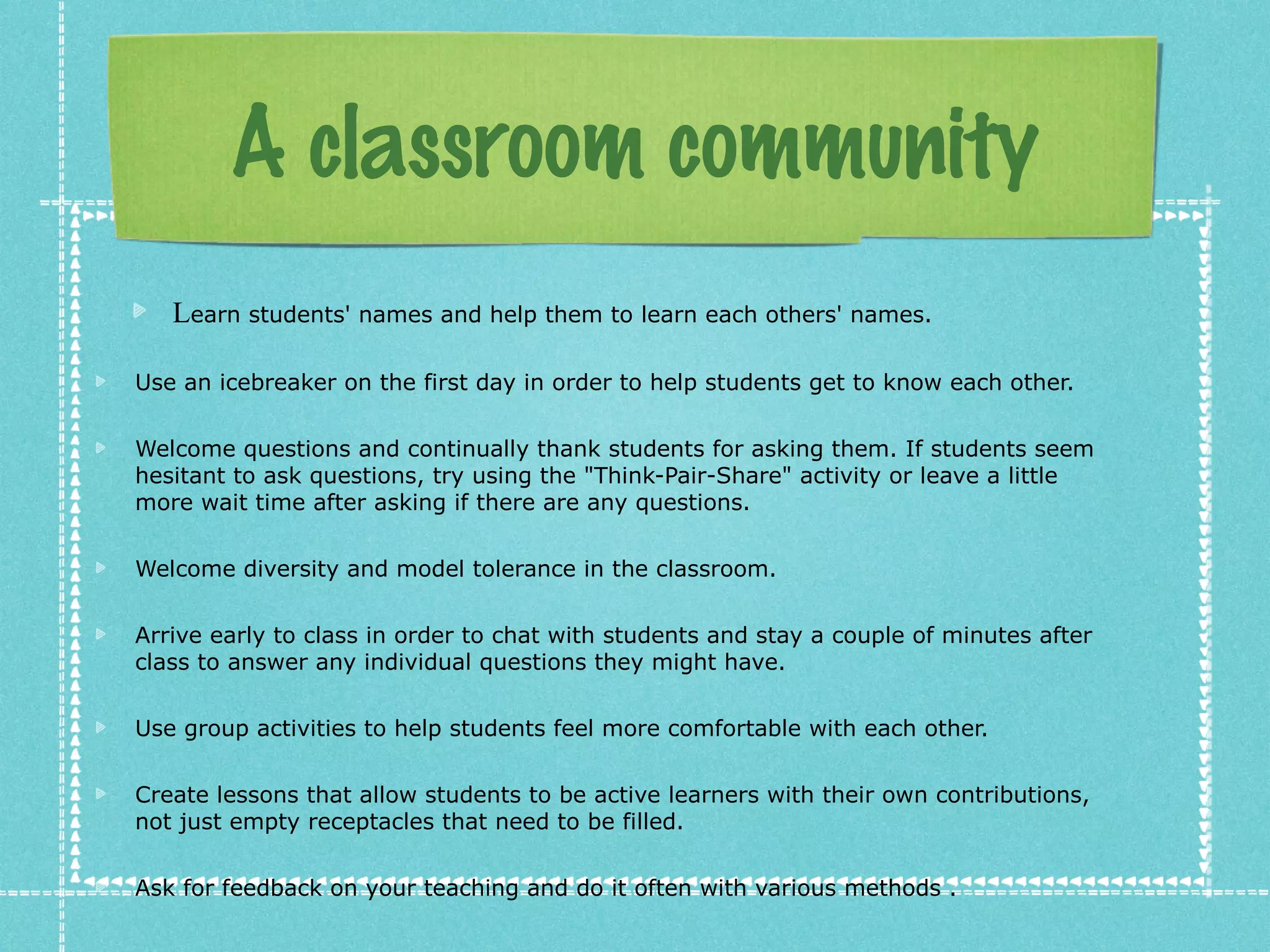 A classroom community
   Learn students' names and help them to learn each others' names.

Use an icebreaker on the first day in order to help students get to know each other.

Welcome questions and continually thank students for asking them. If students seem
hesitant to ask questions, try using the "Think-Pair-Share" activity or leave a little
more wait time after asking if there are any questions.

Welcome diversity and model tolerance in the classroom.

Arrive early to class in order to chat with students and stay a couple of minutes after
class to answer any individual questions they might have.

Use group activities to help students feel more comfortable with each other.

Create lessons that allow students to be active learners with their own contributions,
not just empty receptacles that need to be filled.

Ask for feedback on your teaching and do it often with various methods .
 