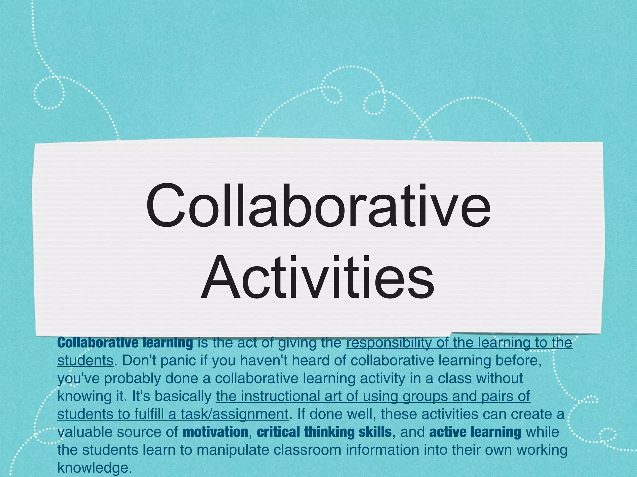 Collaborative
               Activities
Collaborative learning is the act of giving the responsibility of the learning to the
students. Don't panic if you haven't heard of collaborative learning before,
you've probably done a collaborative learning activity in a class without
knowing it. It's basically the instructional art of using groups and pairs of
students to fulfill a task/assignment. If done well, these activities can create a
valuable source of motivation, critical thinking skills, and active learning while
the students learn to manipulate classroom information into their own working
knowledge.
 