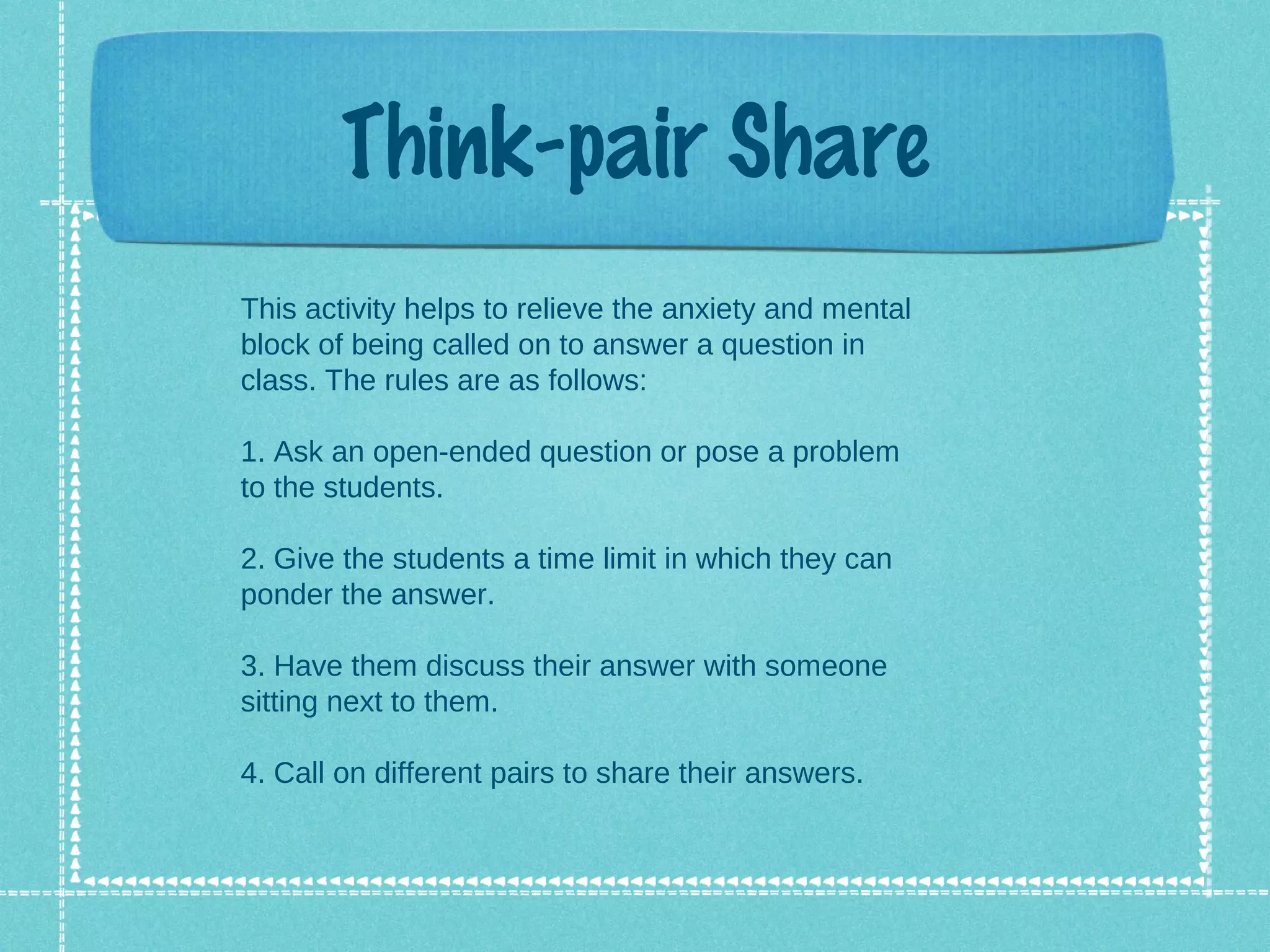 Think-pair Share
This activity helps to relieve the anxiety and mental
block of being called on to answer a question in
class. The rules are as follows:

1. Ask an open-ended question or pose a problem
to the students.

2. Give the students a time limit in which they can
ponder the answer.

3. Have them discuss their answer with someone
sitting next to them.

4. Call on different pairs to share their answers.
 