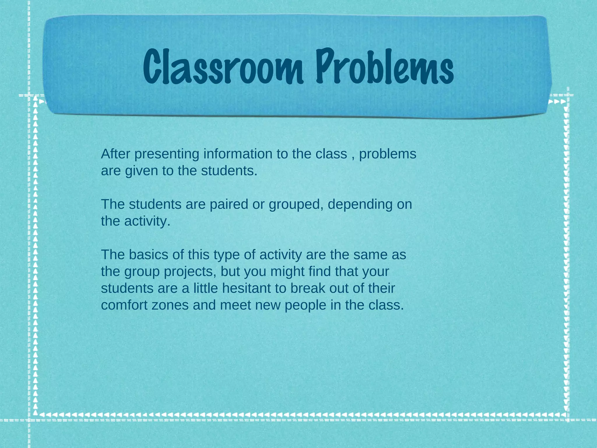 Classroom Problems
After presenting information to the class , problems
are given to the students.

The students are paired or grouped, depending on
the activity.

The basics of this type of activity are the same as
the group projects, but you might find that your
students are a little hesitant to break out of their
comfort zones and meet new people in the class.
 