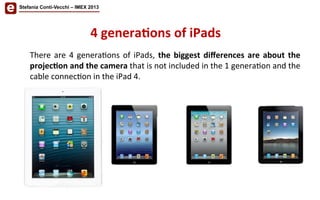 Stefania Conti-Vecchi – IMEX 2013
4	
  genera'ons	
  of	
  iPads	
  
There	
  are	
  4	
  genera/ons	
  of	
  iPads,	
  the	
  biggest	
  diﬀerences	
  are	
  about	
  the	
  
projec'on	
  and	
  the	
  camera	
  that	
  is	
  not	
  included	
  in	
  the	
  1	
  genera/on	
  and	
  the	
  
cable	
  connec/on	
  in	
  the	
  iPad	
  4.	
  
 