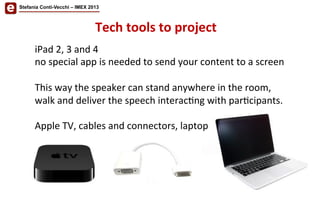 Stefania Conti-Vecchi – IMEX 2013
iPad	
  2,	
  3	
  and	
  4	
  	
  
no	
  special	
  app	
  is	
  needed	
  to	
  send	
  your	
  content	
  to	
  a	
  screen	
  
	
  
This	
  way	
  the	
  speaker	
  can	
  stand	
  anywhere	
  in	
  the	
  room,	
  
walk	
  and	
  deliver	
  the	
  speech	
  interac/ng	
  with	
  par/cipants.	
  
	
  
Apple	
  TV,	
  cables	
  and	
  connectors,	
  laptop	
  	
  
Tech	
  tools	
  to	
  project	
  
 