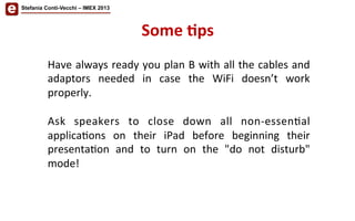 Some	
  'ps	
  
Stefania Conti-Vecchi – IMEX 2013
Have	
  always	
  ready	
  you	
  plan	
  B	
  with	
  all	
  the	
  cables	
  and	
  
adaptors	
   needed	
   in	
   case	
   the	
   WiFi	
   doesn’t	
   work	
  
properly.	
  
	
  
Ask	
   speakers	
   to	
   close	
   down	
   all	
   non-­‐essen/al	
  
applica/ons	
   on	
   their	
   iPad	
   before	
   beginning	
   their	
  
presenta/on	
   and	
   to	
   turn	
   on	
   the	
   "do	
   not	
   disturb"	
  
mode!	
  
	
  
 