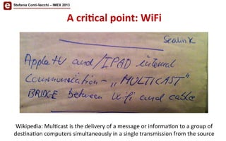 Wikipedia:	
  Mul/cast	
  is	
  the	
  delivery	
  of	
  a	
  message	
  or	
  informa/on	
  to	
  a	
  group	
  of	
  
des/na/on	
  computers	
  simultaneously	
  in	
  a	
  single	
  transmission	
  from	
  the	
  source	
  
Stefania Conti-Vecchi – IMEX 2013
A	
  cri'cal	
  point:	
  WiFi	
  
 
