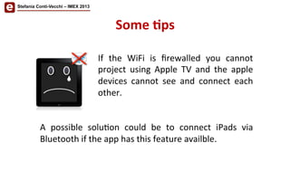 Stefania Conti-Vecchi – IMEX 2013
If	
   the	
   WiFi	
   is	
   ﬁrewalled	
   you	
   cannot	
  
project	
   using	
   Apple	
   TV	
   and	
   the	
   apple	
  
devices	
   cannot	
   see	
   and	
   connect	
   each	
  
other.	
  
	
  
	
  
A	
   possible	
   solu/on	
   could	
   be	
   to	
   connect	
   iPads	
   via	
  
Bluetooth	
  if	
  the	
  app	
  has	
  this	
  feature	
  availble.	
  
Some	
  'ps	
  
 