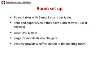 Stefania Conti-Vecchi – IMEX 2013
Room	
  set	
  up	
  	
  
§  Round	
  tables	
  with	
  6	
  max	
  8	
  chairs	
  per	
  table.	
  	
  
§  Pens	
  and	
  paper	
  (even	
  if	
  they	
  have	
  iPads	
  they	
  will	
  use	
  it	
  
anyway)	
  	
  	
  
§  water	
  and	
  glasses	
  
§  plugs	
  for	
  mobile	
  device	
  chargers.	
  	
  
§  Possibly	
  provide	
  a	
  coﬀee	
  sta/on	
  in	
  the	
  mee/ng	
  room.	
  	
  
 