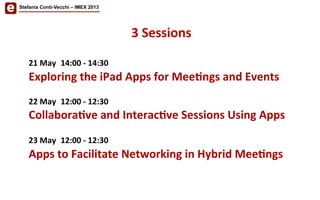 3	
  Sessions	
  	
  
21	
  May 	
  14:00	
  -­‐	
  14:30	
  
Exploring	
  the	
  iPad	
  Apps	
  for	
  Mee'ngs	
  and	
  Events 	
  	
  	
  
	
  
22	
  May 	
  12:00	
  -­‐	
  12:30	
  
Collabora've	
  and	
  Interac've	
  Sessions	
  Using	
  Apps
	
  	
  
23	
  May 	
  12:00	
  -­‐	
  12:30	
  	
  
Apps	
  to	
  Facilitate	
  Networking	
  in	
  Hybrid	
  Mee'ngs	
  
Stefania Conti-Vecchi – IMEX 2013
 