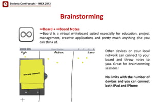 Stefania Conti-Vecchi – IMEX 2013
Brainstorming	
  
∞Board	
  +	
  ∞Board	
  Notes	
  
∞Board	
   is	
   a	
   virtual	
   whiteboard	
   suited	
   especially	
   for	
   educa/on,	
   project	
  
management,	
   crea/ve	
   applica/ons	
   and	
   pre<y	
   much	
   anything	
   else	
   you	
  
can	
  think	
  of.	
  
	
  
Other	
   devices	
   on	
   your	
   local	
  
network	
  can	
  connect	
  to	
  your	
  
board	
   and	
   throw	
   notes	
   to	
  
you.	
   Great	
   for	
   brainstorming	
  
sessions!	
  
	
  
No	
  limits	
  with	
  the	
  number	
  of	
  
devices	
  and	
  you	
  can	
  connect	
  
both	
  iPad	
  and	
  iPhone	
  
 