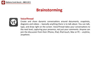 Stefania Conti-Vecchi – IMEX 2013
Brainstorming	
  
VoiceThread	
  
Create	
   and	
   share	
   dynamic	
   conversa/ons	
   around	
   documents,	
   snapshots,	
  
diagrams	
  and	
  videos	
  -­‐-­‐	
  basically	
  anything	
  there	
  is	
  to	
  talk	
  about.	
  You	
  can	
  talk,	
  
type,	
  and	
  draw	
  right	
  on	
  the	
  screen.	
  VoiceThread	
  takes	
  your	
  conversa/ons	
  to	
  
the	
  next	
  level,	
  capturing	
  your	
  presence,	
  not	
  just	
  your	
  comments.	
  Anyone	
  can	
  
join	
  the	
  discussion	
  from	
  their	
  iPhone,	
  iPad,	
  iPod	
  touch,	
  Mac	
  or	
  PC	
  -­‐-­‐	
  any/me,	
  
anywhere.	
  
 