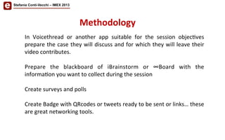 Stefania Conti-Vecchi – IMEX 2013
In	
   Voicethread	
   or	
   another	
   app	
   suitable	
   for	
   the	
   session	
   objec/ves	
  
prepare	
  the	
  case	
  they	
  will	
  discuss	
  and	
  for	
  which	
  they	
  will	
  leave	
  their	
  
video	
  contributes.	
  
	
  
Prepare	
   the	
   blackboard	
   of	
   iBrainstorm	
   or	
   ∞Board	
   with	
   the	
  
informa/on	
  you	
  want	
  to	
  collect	
  during	
  the	
  session	
  
	
  
Create	
  surveys	
  and	
  polls	
  
	
  
Create	
  Badge	
  with	
  QRcodes	
  or	
  tweets	
  ready	
  to	
  be	
  sent	
  or	
  links…	
  these	
  
are	
  great	
  networking	
  tools.	
  
Methodology	
  	
  
 