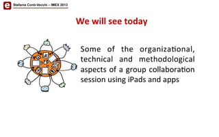 Some	
   of	
   the	
   organiza/onal,	
  
technical	
   and	
   methodological	
  
aspects	
  of	
  a	
  group	
  collabora/on	
  
session	
  using	
  iPads	
  and	
  apps	
  
We	
  will	
  see	
  today	
  
Stefania Conti-Vecchi – IMEX 2013
 