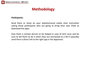 Stefania Conti-Vecchi – IMEX 2013
Methodology	
  
Par'cipants:	
  
	
  	
  
Send	
   them	
   or	
   share	
   on	
   your	
   website/social	
   media	
   clear	
   instruc/on	
  
asking	
   those	
   par/cipants	
   who	
   are	
   going	
   to	
   bring	
   their	
   own	
   iPads	
   to	
  
download	
  the	
  apps.	
  	
  
	
  
Give	
  them	
  a	
  contact	
  person	
  to	
  be	
  helped	
  in	
  case	
  of	
  tech	
  issue	
  and	
  be	
  
sure	
  to	
  tell	
  them	
  to	
  do	
  it	
  when	
  they	
  are	
  connected	
  to	
  a	
  Wi-­‐Fi	
  (possibly	
  
send	
  them	
  a	
  direct	
  link	
  to	
  the	
  right	
  app	
  in	
  the	
  Appstore)	
  	
  
	
  
 