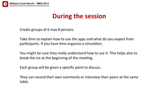 Stefania Conti-Vecchi – IMEX 2013
During	
  the	
  session	
  	
  
Create	
  groups	
  of	
  6	
  max	
  8	
  persons	
  
	
  
Take	
  /me	
  to	
  explain	
  how	
  to	
  use	
  the	
  apps	
  and	
  what	
  do	
  you	
  expect	
  from	
  
par/cipants.	
  If	
  you	
  have	
  /me	
  organize	
  a	
  simula/on.	
  
	
  
You	
  might	
  be	
  sure	
  they	
  really	
  understand	
  how	
  to	
  use	
  it.	
  This	
  helps	
  also	
  to	
  
break	
  the	
  ice	
  at	
  the	
  beginning	
  of	
  the	
  mee/ng.	
  	
  
	
  
Each	
  group	
  will	
  be	
  given	
  a	
  speciﬁc	
  point	
  to	
  discuss.	
  
	
  
They	
  can	
  record	
  their	
  own	
  comments	
  or	
  interview	
  their	
  peers	
  at	
  the	
  same	
  
table.	
  
 